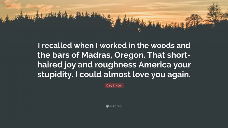 Gary Snyder Quote: “I recalled when I worked in the woods and the bars of Madras, Oregon. That short-haired joy and roughness America your stupidity. I could almost love you again.”