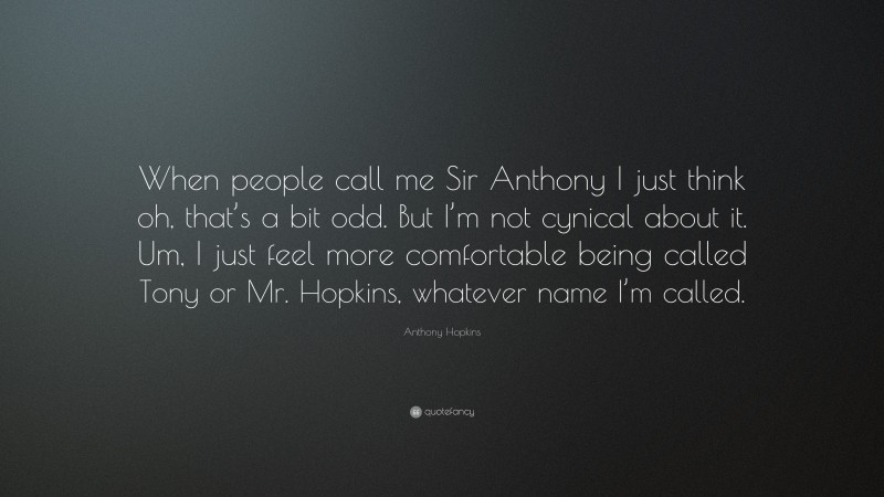 Anthony Hopkins Quote: “When people call me Sir Anthony I just think oh, that’s a bit odd. But I’m not cynical about it. Um, I just feel more comfortable being called Tony or Mr. Hopkins, whatever name I’m called.”