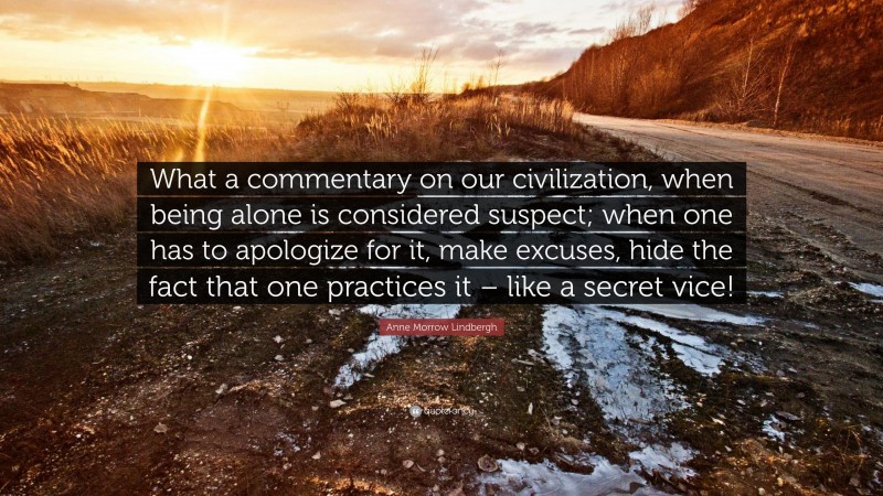 Anne Morrow Lindbergh Quote: “What a commentary on our civilization, when being alone is considered suspect; when one has to apologize for it, make excuses, hide the fact that one practices it – like a secret vice!”