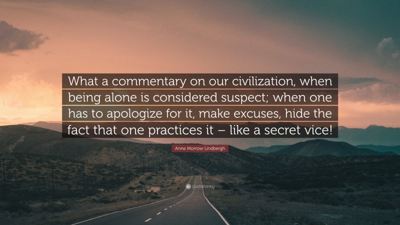 Anne Morrow Lindbergh Quote: “What a commentary on our civilization, when being alone is considered suspect; when one has to apologize for it, make excuses, hide the fact that one practices it – like a secret vice!”