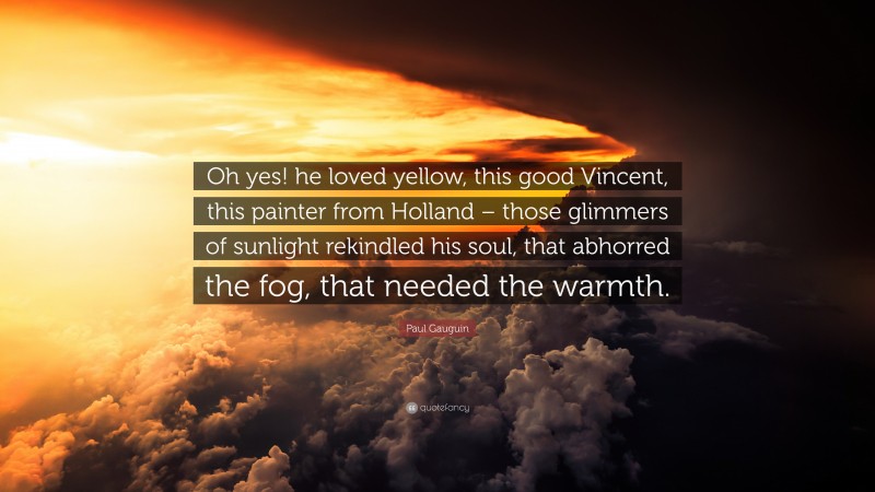 Paul Gauguin Quote: “Oh yes! he loved yellow, this good Vincent, this painter from Holland – those glimmers of sunlight rekindled his soul, that abhorred the fog, that needed the warmth.”