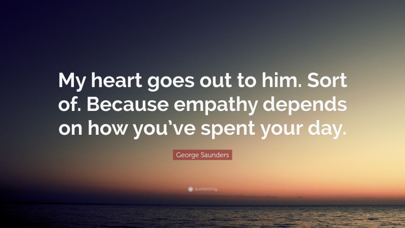 George Saunders Quote: “My heart goes out to him. Sort of. Because empathy depends on how you’ve spent your day.”