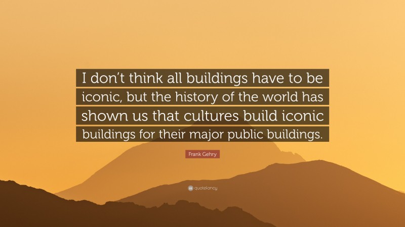 Frank Gehry Quote: “I don’t think all buildings have to be iconic, but the history of the world has shown us that cultures build iconic buildings for their major public buildings.”