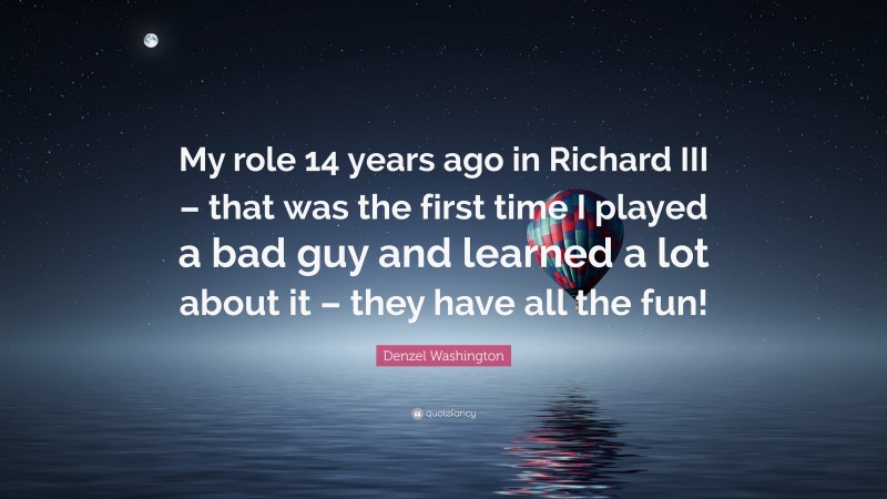 Denzel Washington Quote: “My role 14 years ago in Richard III – that was the first time I played a bad guy and learned a lot about it – they have all the fun!”