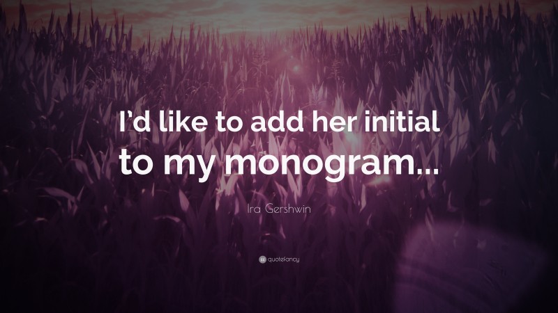 Ira Gershwin Quote: “I’d like to add her initial to my monogram...”