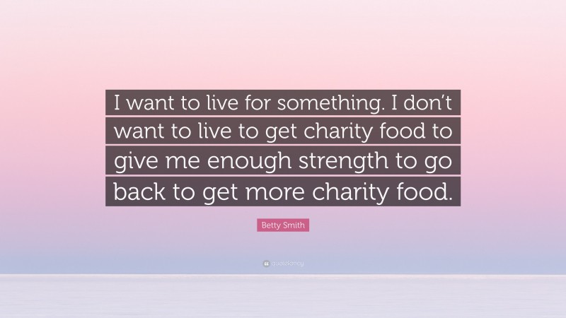 Betty  Smith Quotes: “I want to live for something. I don’t want to live to get charity food to give me enough strength to go back to get more charity food.” — Betty Smith