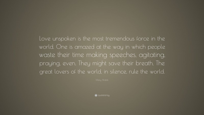 Mary Webb Quote: “Love unspoken is the most tremendous force in the world. One is amazed at the way in which people waste their time making speeches, agitating, praying, even. They might save their breath. The great lovers of the world, in silence, rule the world.”