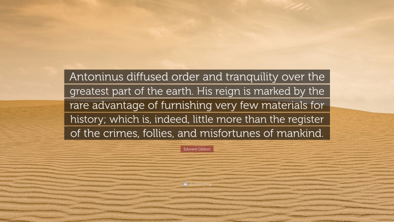 Edward Gibbon Quote: “Antoninus diffused order and tranquility over the greatest part of the earth. His reign is marked by the rare advantage of furnishing very few materials for history; which is, indeed, little more than the register of the crimes, follies, and misfortunes of mankind.”