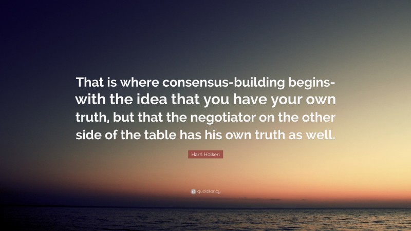 Harri Holkeri Quote: “That is where consensus-building begins-with the idea that you have your own truth, but that the negotiator on the other side of the table has his own truth as well.”