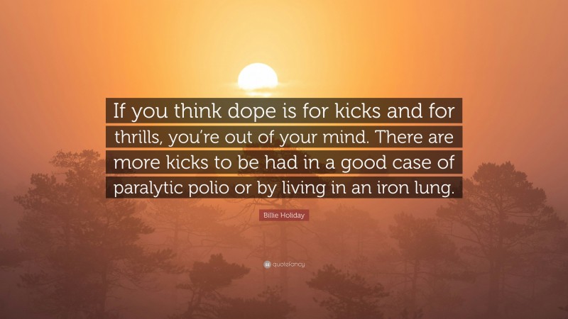 Billie Holiday Quote: “If you think dope is for kicks and for thrills, you’re out of your mind. There are more kicks to be had in a good case of paralytic polio or by living in an iron lung.”