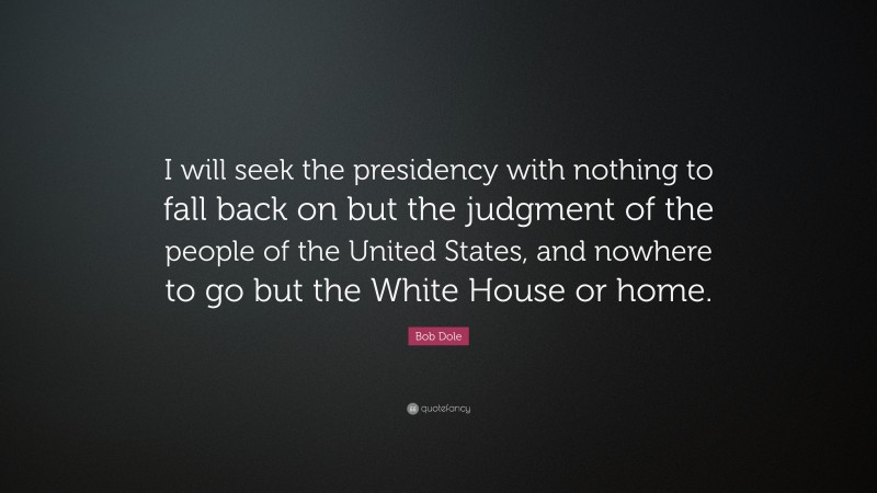 Bob Dole Quote: “I will seek the presidency with nothing to fall back on but the judgment of the people of the United States, and nowhere to go but the White House or home.”