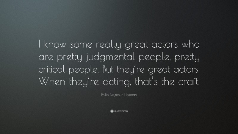 Philip Seymour Hoffman Quote: “I know some really great actors who are pretty judgmental people, pretty critical people. But they’re great actors. When they’re acting, that’s the craft.”