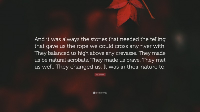 Ali Smith Quote: “And it was always the stories that needed the telling that gave us the rope we could cross any river with. They balanced us high above any crevasse. They made us be natural acrobats. They made us brave. They met us well. They changed us. It was in their nature to.”