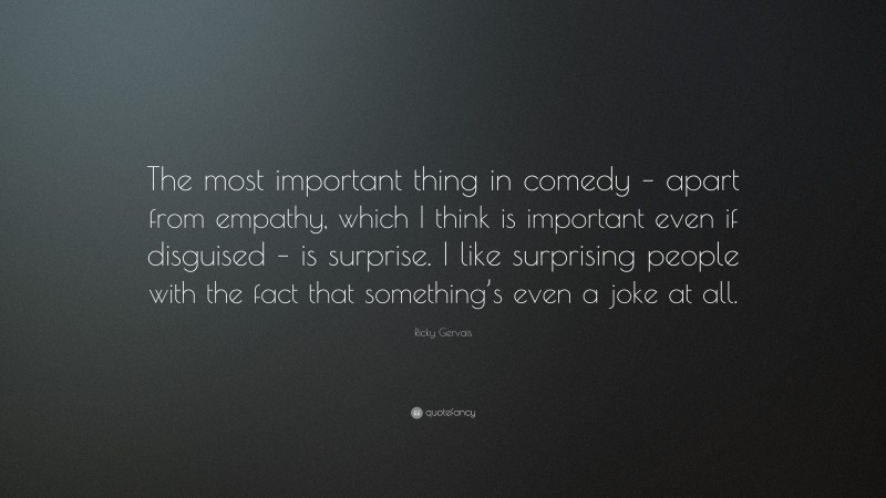 Ricky Gervais Quote: “The most important thing in comedy – apart from empathy, which I think is important even if disguised – is surprise. I like surprising people with the fact that something’s even a joke at all.”