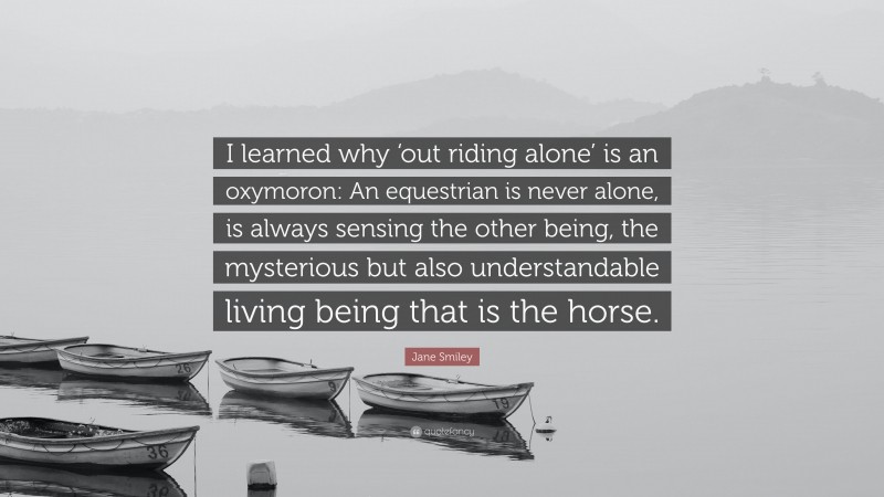 Jane Smiley Quote: “I learned why ‘out riding alone’ is an oxymoron: An equestrian is never alone, is always sensing the other being, the mysterious but also understandable living being that is the horse.”