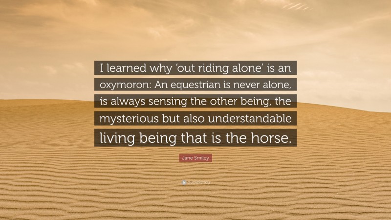 Jane Smiley Quote: “I learned why ‘out riding alone’ is an oxymoron: An equestrian is never alone, is always sensing the other being, the mysterious but also understandable living being that is the horse.”