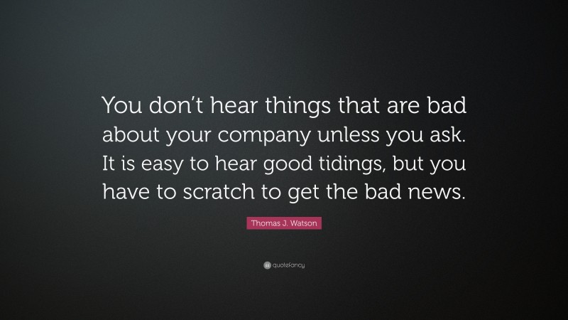Thomas J. Watson Quote: “You don’t hear things that are bad about your company unless you ask. It is easy to hear good tidings, but you have to scratch to get the bad news.”