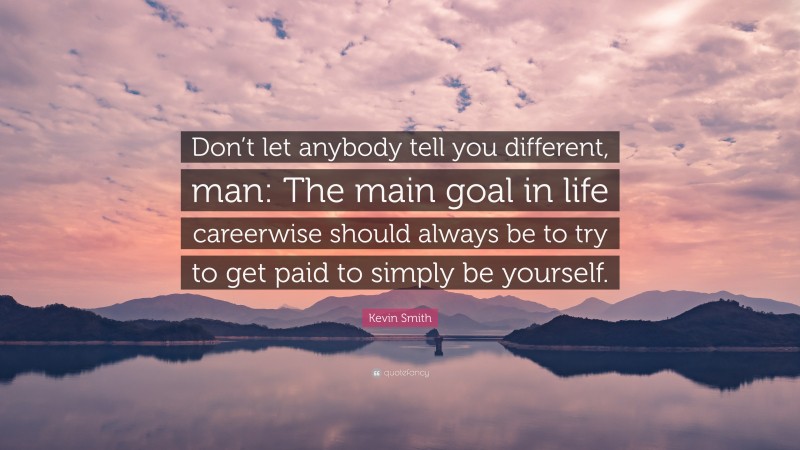 Kevin Smith Quote: “Don’t let anybody tell you different, man: The main goal in life careerwise should always be to try to get paid to simply be yourself.”