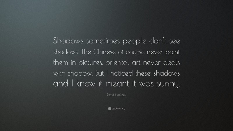 David Hockney Quote: “Shadows sometimes people don’t see shadows. The Chinese of course never paint them in pictures, oriental art never deals with shadow. But I noticed these shadows and I knew it meant it was sunny.”