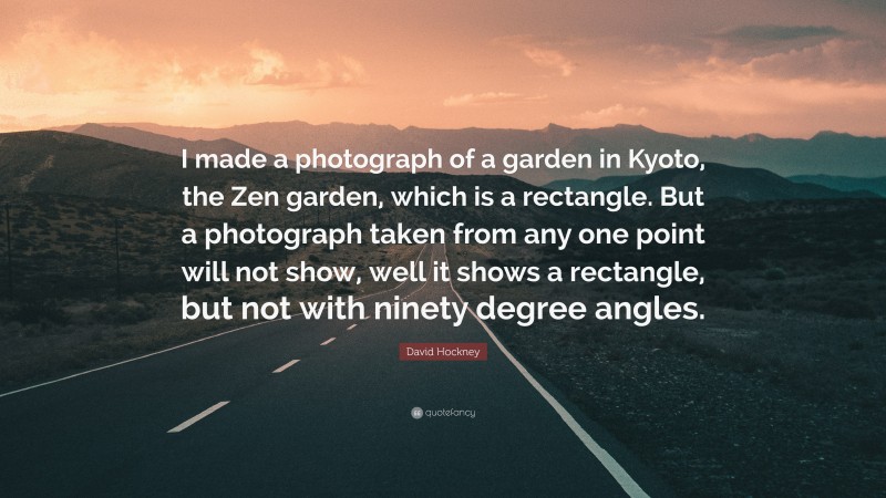 David Hockney Quote: “I made a photograph of a garden in Kyoto, the Zen garden, which is a rectangle. But a photograph taken from any one point will not show, well it shows a rectangle, but not with ninety degree angles.”