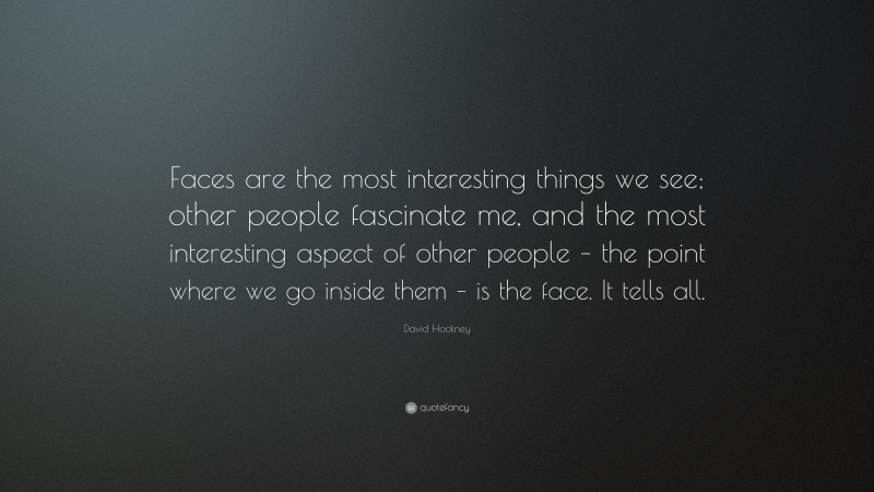 David Hockney Quote: “Faces are the most interesting things we see; other people fascinate me, and the most interesting aspect of other people – the point where we go inside them – is the face. It tells all.”
