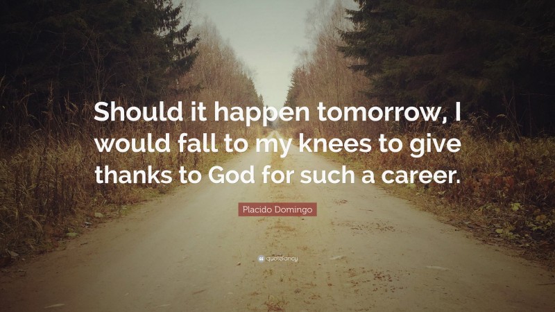 Placido Domingo Quote: “Should it happen tomorrow, I would fall to my knees to give thanks to God for such a career.”