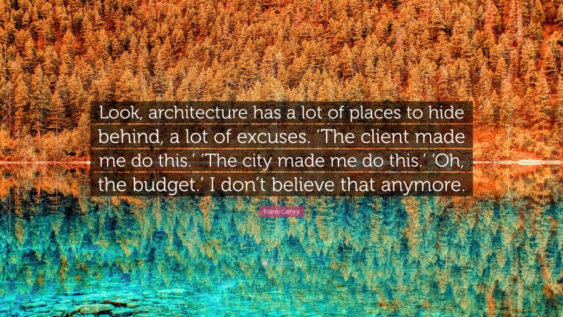 Frank Gehry Quote: “Look, architecture has a lot of places to hide behind, a lot of excuses. ‘The client made me do this.’ ‘The city made me do this.’ ‘Oh, the budget.’ I don’t believe that anymore.”
