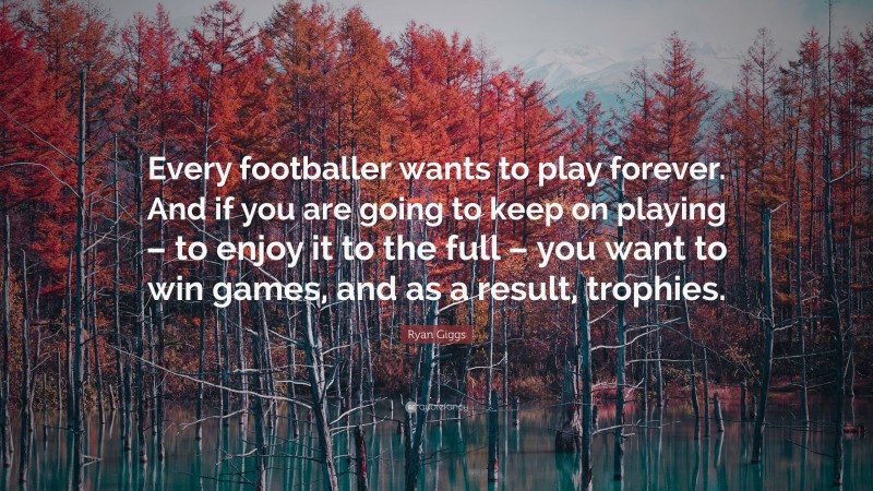 Ryan Giggs Quote: “Every footballer wants to play forever. And if you are going to keep on playing – to enjoy it to the full – you want to win games, and as a result, trophies.”