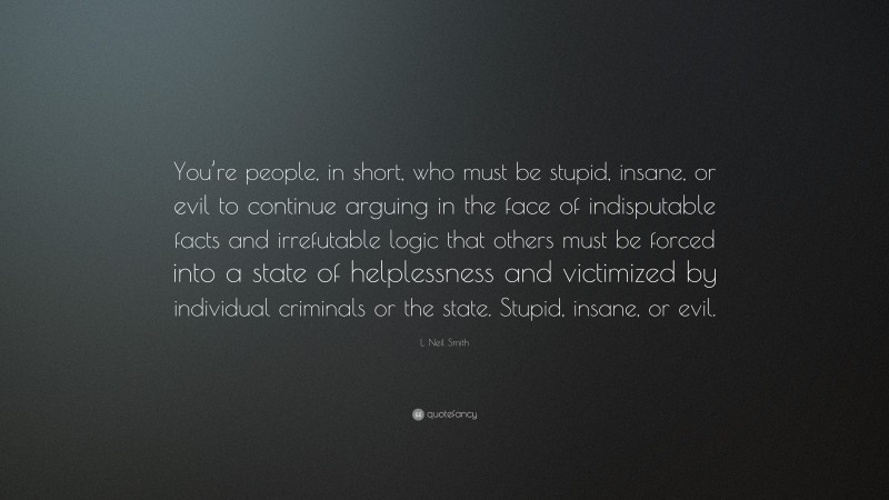 L. Neil Smith Quote: “You’re people, in short, who must be stupid, insane, or evil to continue arguing in the face of indisputable facts and irrefutable logic that others must be forced into a state of helplessness and victimized by individual criminals or the state. Stupid, insane, or evil.”