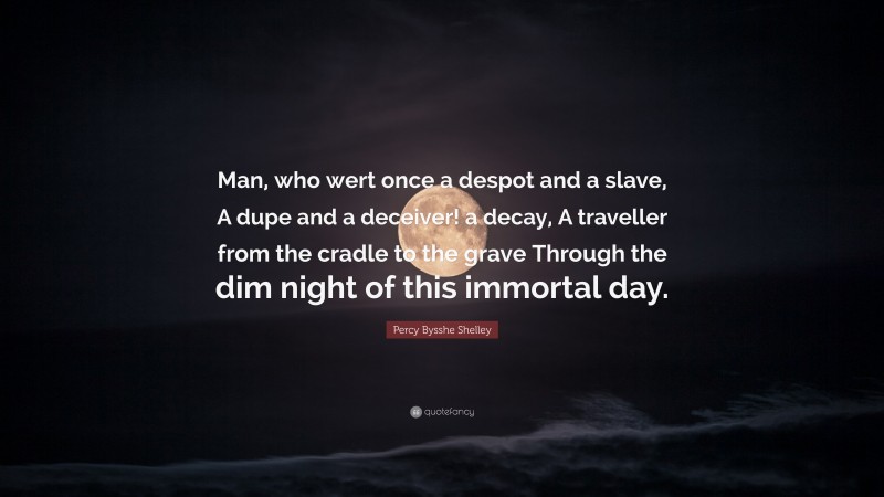 Percy Bysshe Shelley Quote: “Man, who wert once a despot and a slave, A dupe and a deceiver! a decay, A traveller from the cradle to the grave Through the dim night of this immortal day.”