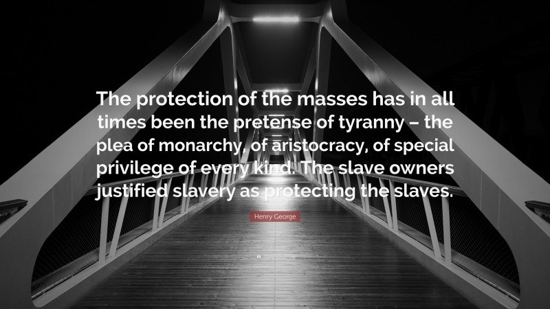 Henry George Quote: “The protection of the masses has in all times been the pretense of tyranny – the plea of monarchy, of aristocracy, of special privilege of every kind. The slave owners justified slavery as protecting the slaves.”