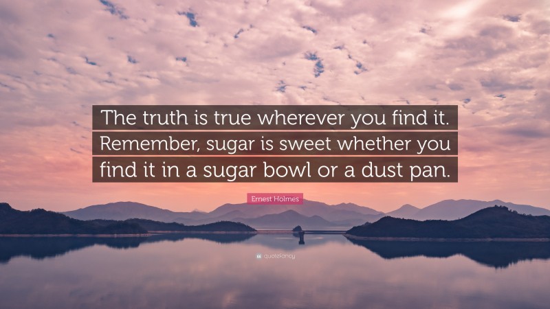 Ernest Holmes Quote: “The truth is true wherever you find it. Remember, sugar is sweet whether you find it in a sugar bowl or a dust pan.”