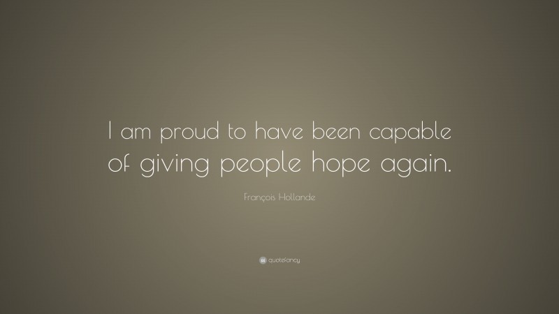 François Hollande Quote: “I am proud to have been capable of giving people hope again.”