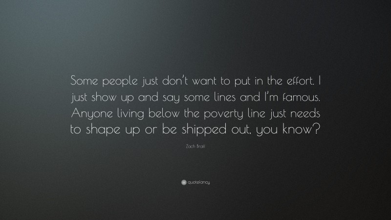 Zach Braff Quote: “Some people just don’t want to put in the effort. I just show up and say some lines and I’m famous. Anyone living below the poverty line just needs to shape up or be shipped out, you know?”