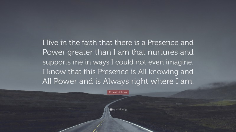 Ernest Holmes Quote: “I live in the faith that there is a Presence and Power greater than I am that nurtures and supports me in ways I could not even imagine. I know that this Presence is All knowing and All Power and is Always right where I am.”