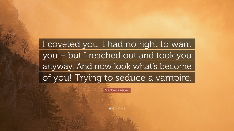 Stephenie Meyer Quote: “I coveted you. I had no right to want you – but I reached out and took you anyway. And now look what’s become of you! Trying to seduce a vampire.”