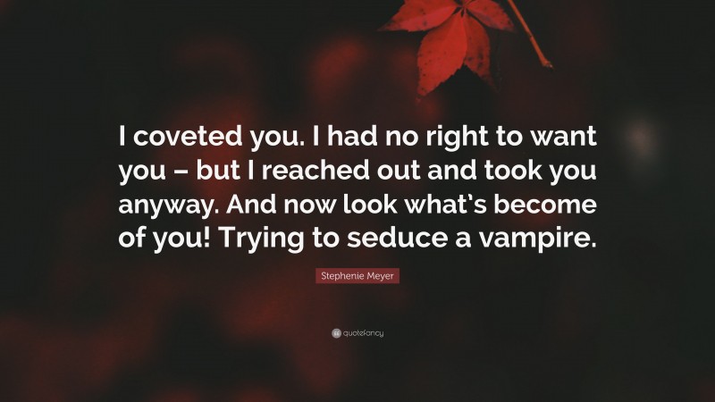 Stephenie Meyer Quote: “I coveted you. I had no right to want you – but I reached out and took you anyway. And now look what’s become of you! Trying to seduce a vampire.”