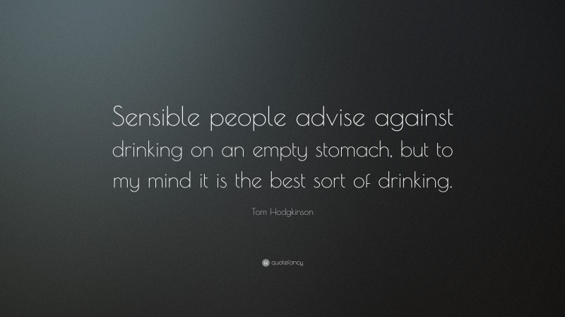 Tom Hodgkinson Quote: “Sensible people advise against drinking on an empty stomach, but to my mind it is the best sort of drinking.”