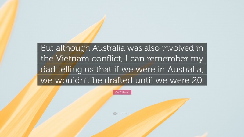 Mel Gibson Quote: “But although Australia was also involved in the Vietnam conflict, I can remember my dad telling us that if we were in Australia, we wouldn’t be drafted until we were 20.”