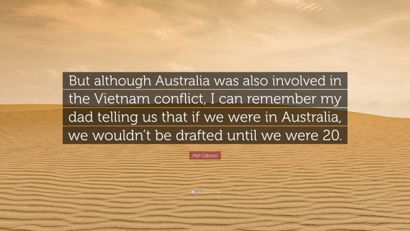 Mel Gibson Quote: “But although Australia was also involved in the Vietnam conflict, I can remember my dad telling us that if we were in Australia, we wouldn’t be drafted until we were 20.”