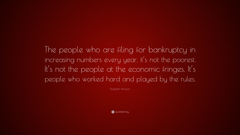 Elizabeth Warren Quote: “The people who are filing for bankruptcy in increasing numbers every year, it’s not the poorest. It’s not the people at the economic fringes. It’s people who worked hard and played by the rules.”