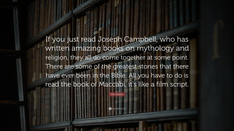 Mel Gibson Quote: “If you just read Joseph Campbell, who has written amazing books on mythology and religion, they all do come together at some point. There are some of the greatest stories that there have ever been in the Bible. All you have to do is read the book of Maccabi, it’s like a film script.”