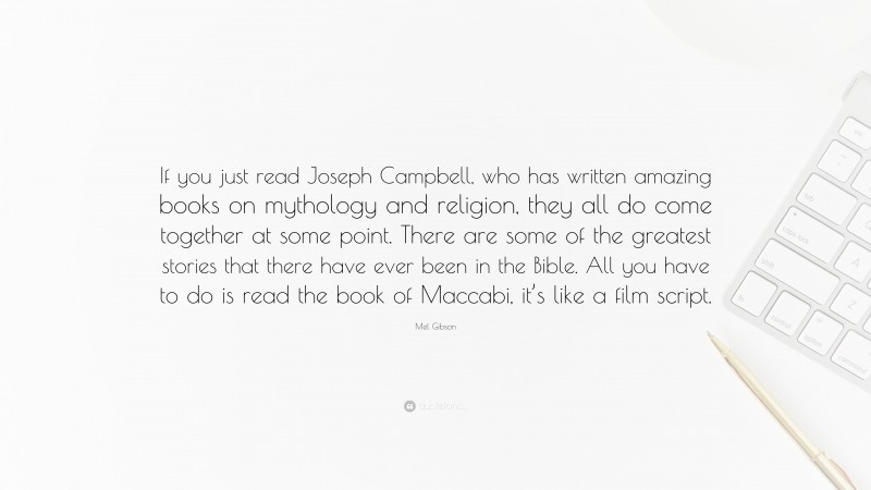 Mel Gibson Quote: “If you just read Joseph Campbell, who has written amazing books on mythology and religion, they all do come together at some point. There are some of the greatest stories that there have ever been in the Bible. All you have to do is read the book of Maccabi, it’s like a film script.”