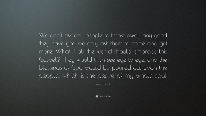 Joseph Smith Jr. Quote: “We don’t ask any people to throw away any good they have got; we only ask them to come and get more. What if all the world should embrace this Gospel? They would then see eye to eye, and the blessings of God would be poured out upon the people, which is the desire of my whole soul.”