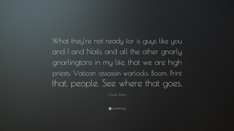 Charlie Sheen Quote: “What they’re not ready for is guys like you and I and Nails and all the other gnarly gnarlingtons in my life, that we are high priests, Vatican assassin warlocks. Boom. Print that, people. See where that goes.”