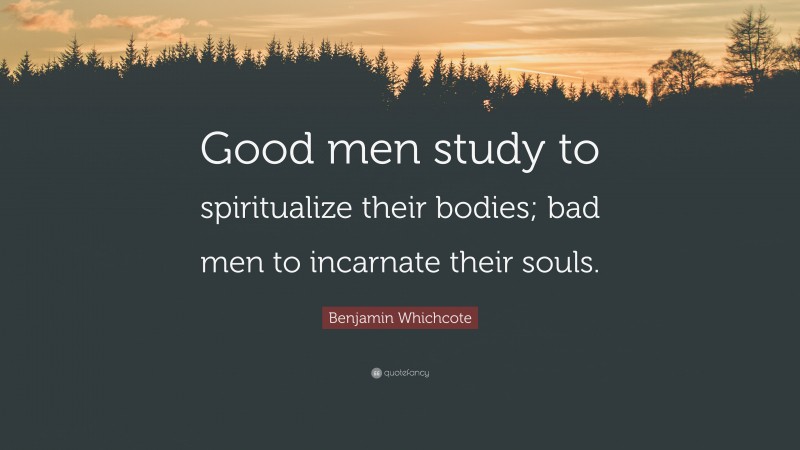 Benjamin Whichcote Quote: “Good men study to spiritualize their bodies; bad men to incarnate their souls.”