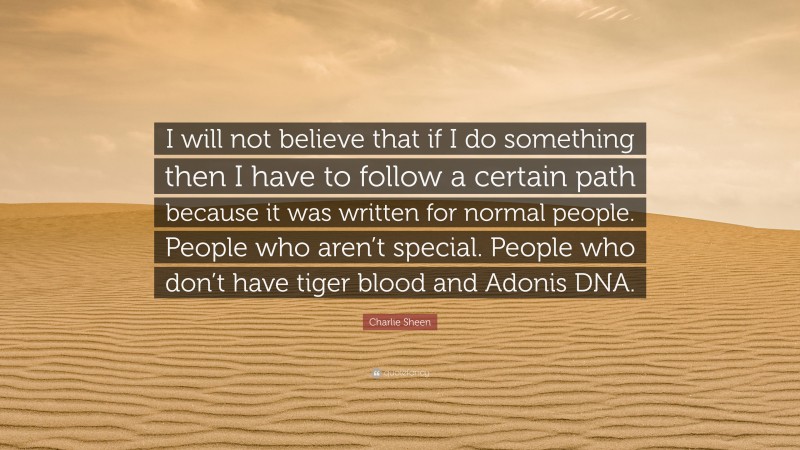 Charlie Sheen Quote: “I will not believe that if I do something then I have to follow a certain path because it was written for normal people. People who aren’t special. People who don’t have tiger blood and Adonis DNA.”