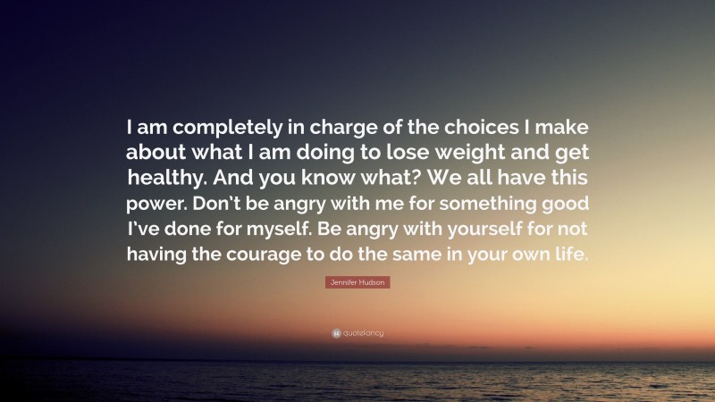Jennifer Hudson Quote: “I am completely in charge of the choices I make about what I am doing to lose weight and get healthy. And you know what? We all have this power. Don’t be angry with me for something good I’ve done for myself. Be angry with yourself for not having the courage to do the same in your own life.”