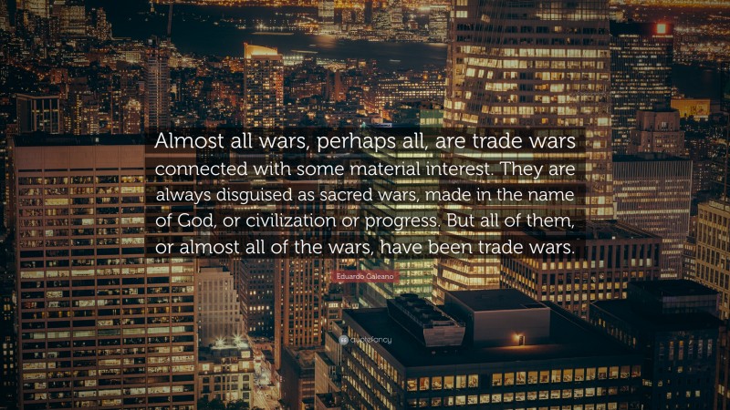 Eduardo Galeano Quote: “Almost all wars, perhaps all, are trade wars connected with some material interest. They are always disguised as sacred wars, made in the name of God, or civilization or progress. But all of them, or almost all of the wars, have been trade wars.”