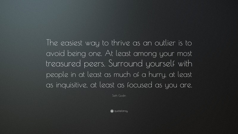 Seth Godin Quote: “The easiest way to thrive as an outlier is to avoid being one. At least among your most treasured peers. Surround yourself with people in at least as much of a hurry, at least as inquisitive, at least as focused as you are.”